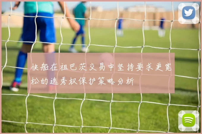 快船在祖巴茨交易中坚持要求更宽松的选秀权保护策略分析