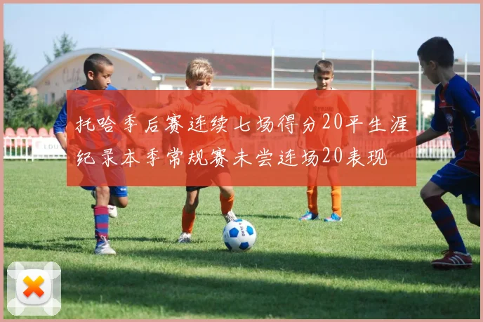 托哈季后赛连续七场得分20平生涯纪录本季常规赛未尝连场20表现