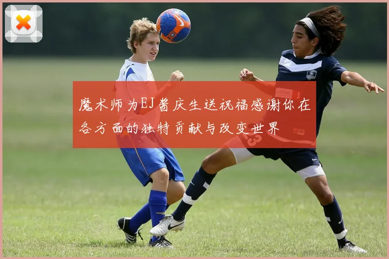 魔术师为EJ酱庆生送祝福感谢你在各方面的独特贡献与改变世界