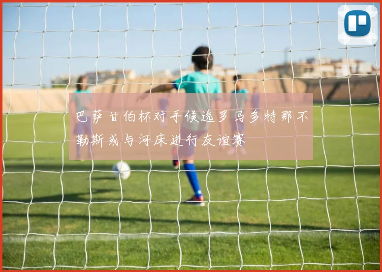 巴萨甘伯杯对手候选罗马多特那不勒斯或与河床进行友谊赛