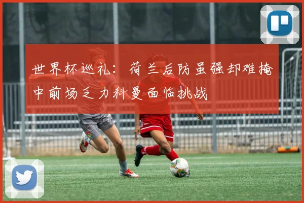 世界杯巡礼：荷兰后防虽强却难掩中前场乏力科曼面临挑战