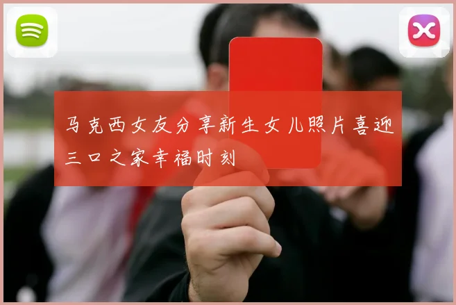 马克西女友分享新生女儿照片喜迎三口之家幸福时刻