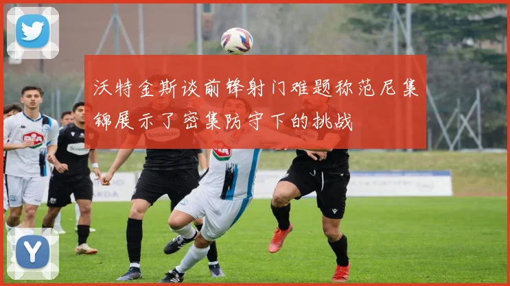 沃特金斯谈前锋射门难题称范尼集锦展示了密集防守下的挑战