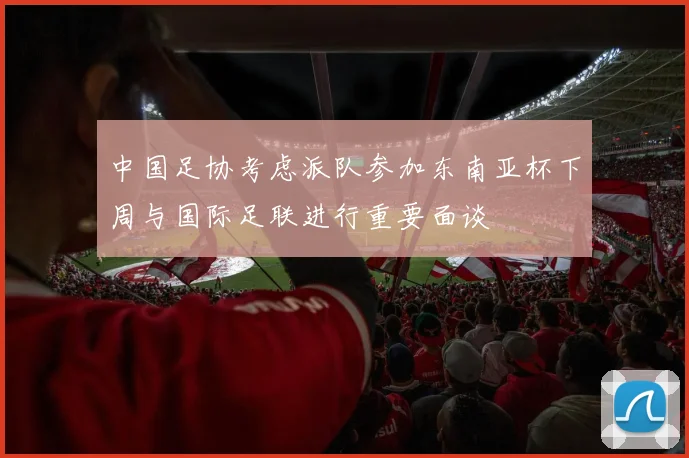 中国足协考虑派队参加东南亚杯下周与国际足联进行重要面谈