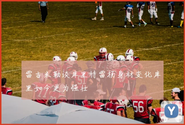雷吉米勒谈库里特雷杨身材变化库里如今更为强壮