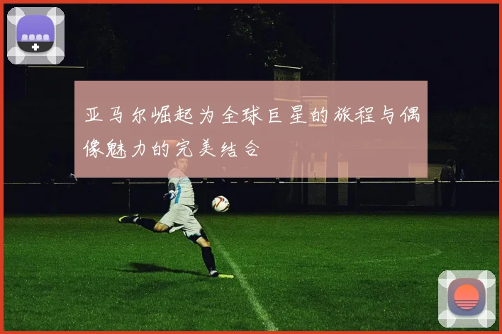 亚马尔崛起为全球巨星的旅程与偶像魅力的完美结合