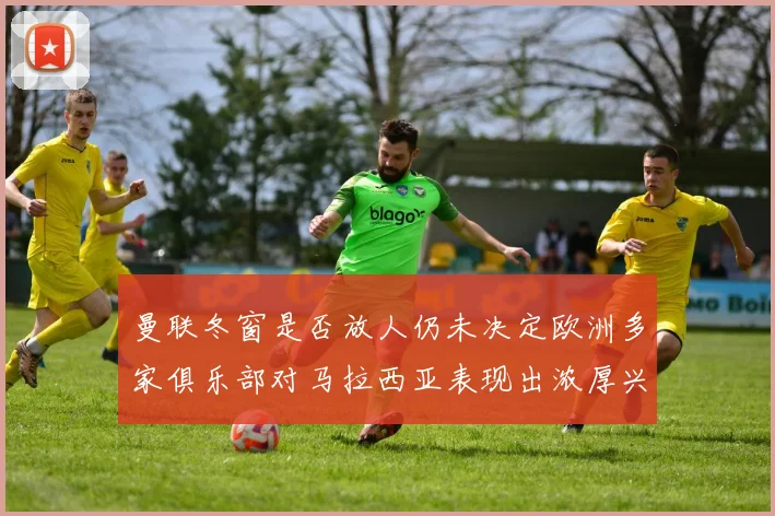 曼联冬窗是否放人仍未决定欧洲多家俱乐部对马拉西亚表现出浓厚兴趣