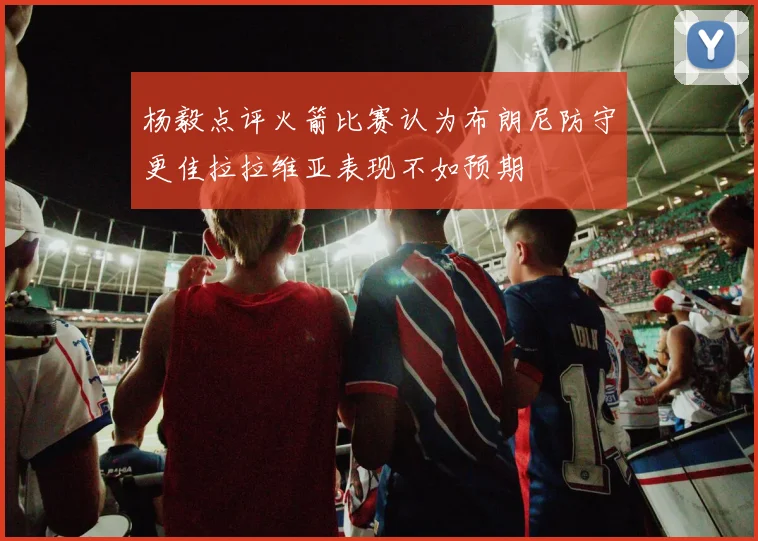 杨毅点评火箭比赛认为布朗尼防守更佳拉拉维亚表现不如预期