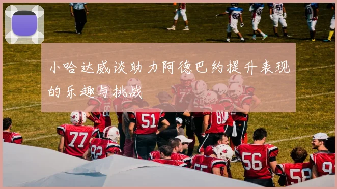 小哈达威谈助力阿德巴约提升表现的乐趣与挑战