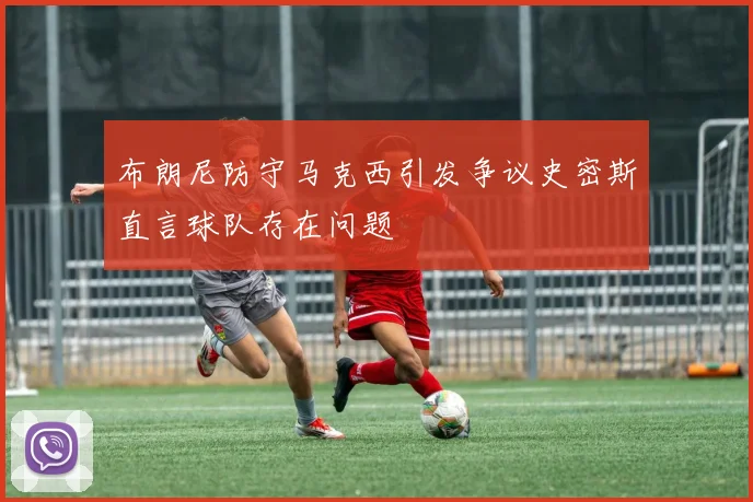 布朗尼防守马克西引发争议史密斯直言球队存在问题