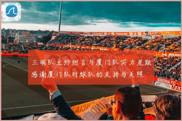 三明队主帅坦言与厦门队实力差距感谢厦门队对球队的支持与关照