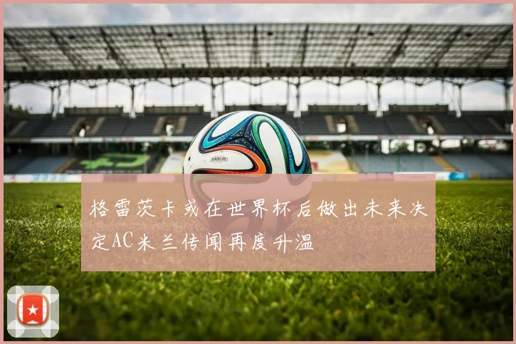 格雷茨卡或在世界杯后做出未来决定AC米兰传闻再度升温