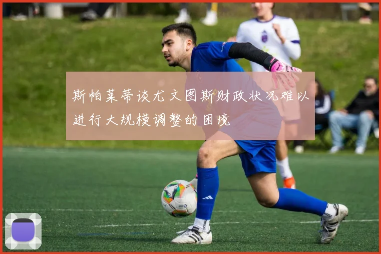 斯帕莱蒂谈尤文图斯财政状况难以进行大规模调整的困境