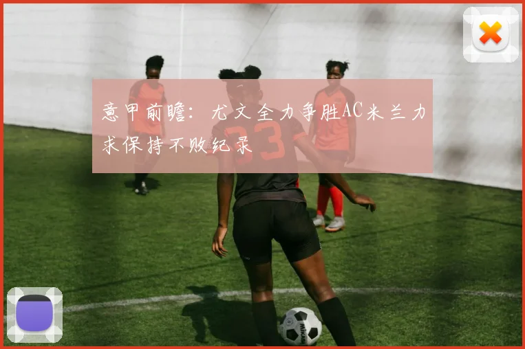 意甲前瞻：尤文全力争胜AC米兰力求保持不败纪录